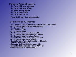 Portas no Painel I/O traseiro: -  1 x Porta PS/2 para o teclado - 1 x Porta PS/2 para o Rato - 1 x Saída S/PDIF Óptica - 1 x Porta LAN (RJ45) - 6 x Porta USB 2.0/1.1 - Porta de I/O para 8 canais de Áudio   Conectores de I/O Internos: - 3 x Conector USB-Suportam 6 portas USB 2.0 adicionais - 1 x Conector para Unidade de Disquetes - 1 x Conector IDE - 1 x Conector COM - 6 x Conector SATA  - 1 x Conector para ventoinha do CPU - 1 x Conector para ventoinha do Chassis - 1 x Conector para ventoinha Power - Conector de Áudio para o painel frontal - 1 x Conector para Saída S/PDIF  - Conector para Aviso de Intrusão no Chassis  - Entrada de Áudio do CD - Conector de Energia de 24-pinos ATX - Conector de Energia de 4 pinos ATX 12V - Painel de Sistema (Q-Connector)  