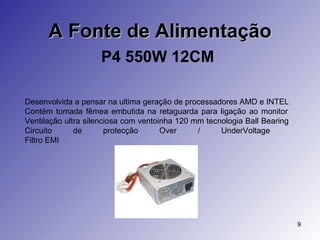 A Fonte de Alimentação P4 550W 12CM   Desenvolvida a pensar na ultima geração de processadores AMD e INTEL  Contém tomada fêmea embutida na retaguarda para ligação ao monitor  Ventilação ultra silenciosa com ventoinha 120 mm tecnologia Ball Bearing  Circuito de protecção Over / UnderVoltage  Filtro EMI  
