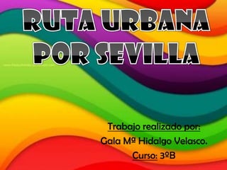 Ruta Urbana por Sevilla Trabajo realizado por: Gala Mª Hidalgo Velasco. Curso: 3ºB 
