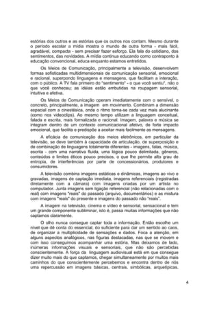 estórias dos outros e as estórias que os outros nos contam. Mesmo durante
o período escolar a mídia mostra o mundo de outra forma - mais fácil,
agradável, compacta - sem precisar fazer esforço. Ela fala do cotidiano, dos
sentimentos, das novidades. A mídia continua educando como contraponto à
educação convencional, educa enquanto estamos entretidos.
       Os Meios de Comunicação, principalmente a televisão, desenvolvem
formas sofisticadas multidimensionais de comunicação sensorial, emocional
e racional, superpondo linguagens e mensagens, que facilitam a interação,
com o público. A TV fala primeiro do "sentimento" - o que você sentiu", não o
que você conheceu; as idéias estão embutidas na roupagem sensorial,
intuitiva e afetiva.
      Os Meios de Comunicação operam imediatamente com o sensível, o
concreto, principalmente, a imagem em movimento. Combinam a dimensão
espacial com a cinestésica, onde o ritmo torna-se cada vez mais alucinante
(como nos videoclips). Ao mesmo tempo utilizam a linguagem conceitual,
falada e escrita, mais formalizada e racional. Imagem, palavra e música se
integram dentro de um contexto comunicacional afetivo, de forte impacto
emocional, que facilita e predispõe a aceitar mais facilmente as mensagens.
      A eficácia de comunicação dos meios eletrônicos, em particular da
televisão, se deve também à capacidade de articulação, de superposição e
de combinação de linguagens totalmente diferentes - imagens, falas, música,
escrita - com uma narrativa fluida, uma lógica pouco delimitada, gêneros,
conteúdos e limites éticos pouco precisos, o que lhe permite alto grau de
entropia, de interferências por parte de concessionários, produtores e
consumidores.
      A televisão combina imagens estáticas e dinâmicas, imagens ao vivo e
gravadas, imagens de captação imediata, imagens referenciais (registradas
diretamente com a câmara) com imagens criadas por um artista no
computador. Junta imagens sem ligação referencial (não relacionadas com o
real) com imagens "reais" do passado (arquivo, documentários) e as mistura
com imagens "reais" do presente e imagens do passado não “reais”.
     A imagem na televisão, cinema e vídeo é sensorial, sensacional e tem
um grande componente subliminar, isto é, passa muitas informações que não
captamos claramente.
      O olho nunca consegue captar toda a informação. Então escolhe um
nível que dê conta do essencial, do suficiente para dar um sentido ao caos,
de organizar a multiplicidade de sensações e dados. Foca a atenção, em
alguns aspectos analógicos, nas figuras destacadas, nas que se movem e
com isso conseguimos acompanhar uma estória. Mas deixamos de lado,
inúmeras informações visuais e sensoriais, que não são percebidas
conscientemente. A força da linguagem audiovisual está em que consegue
dizer muito mais do que captamos, chegar simultaneamente por muitos mais
caminhos do que conscientemente percebemos e encontra dentro de nós
uma repercussão em imagens básicas, centrais, simbólicas, arquetípicas,


                                                                                4
 