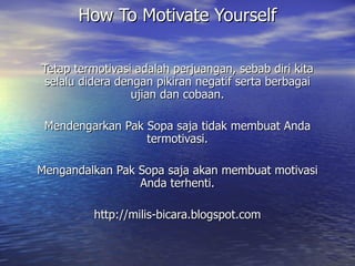 How To Motivate Yourself Tetap termotivasi adalah perjuangan, sebab diri kita selalu didera dengan pikiran negatif serta berbagai ujian dan cobaan. Mendengarkan Pak Sopa saja tidak membuat Anda termotivasi. Mengandalkan Pak Sopa saja akan membuat motivasi Anda terhenti. http://milis-bicara.blogspot.com 