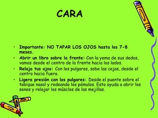 CARA   Importante: NO TAPAR LOS OJOS hasta los 7-8 meses. Abrir un libro sobre la frente:  Con la yema de sus dedos, vamos desde el centro de la frente hacia los lados. Relaja tus ojos:  Con los pulgares, sobe las cejas, desde el centro hacia fuera. Ligera presión con los pulgares:  Desde el puente sobre el tabique nasal y rodeando los pómulos. Esto ayuda a abrir los senos y relajar los músclos de las mejillas. 