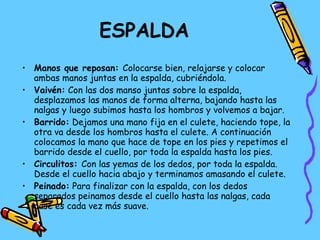ESPALDA Manos que reposan:  Colocarse bien, relajarse y colocar ambas manos juntas en la espalda, cubriéndola. Vaivén:  Con las dos manso juntas sobre la espalda, desplazamos las manos de forma alterna, bajando hasta las nalgas y luego subimos hasta los hombros y volvemos a bajar. Barrido:  Dejamos una mano fija en el culete, haciendo tope, la otra va desde los hombros hasta el culete. A continuación colocamos la mano que hace de tope en los pies y repetimos el barrido desde el cuello, por toda la espalda hasta los pies. Circulitos:  Con las yemas de los dedos, por toda la espalda. Desde el cuello hacia abajo y terminamos amasando el culete. Peinado:  Para finalizar con la espalda, con los dedos separados peinamos desde el cuello hasta las nalgas, cada pase es cada vez más suave. 