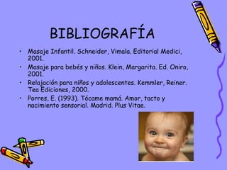 BIBLIOGRAFÍA Masaje Infantil. Schneider, Vimala. Editorial Medici, 2001. Masaje para bebés y niños. Klein, Margarita. Ed. Oniro, 2001. Relajación para niños y adolescentes. Kemmler, Reiner. Tea Ediciones, 2000. Porres, E. (1993). Tócame mamá. Amor, tacto y nacimiento sensorial. Madrid. Plus Vitae. 