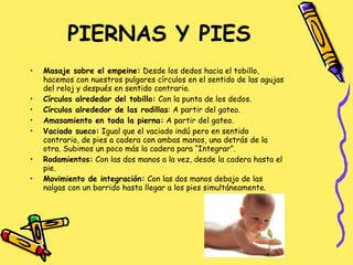 PIERNAS Y PIES Masaje sobre el empeine:  Desde los dedos hacia el tobillo, hacemos con nuestros pulgares círculos en el sentido de las agujas del reloj y después en sentido contrario. Círculos alrededor del tobillo:  Con la punta de los dedos. Círculos alrededor de las rodillas : A partir del gateo. Amasamiento en toda la pierna:  A partir del gateo. Vaciado sueco:  Igual que el vaciado indú pero en sentido contrario, de pies a cadera con ambas manos, una detrás de la otra. Subimos un poco más la cadera para “Integrar”. Rodamientos:  Con las dos manos a la vez, desde la cadera hasta el pie. Movimiento de integración:  Con las dos manos debajo de las nalgas con un barrido hasta llegar a los pies simultáneamente. 
