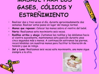 MASAJE PARA LOS GASES, CÓLICOS Y ESTREÑIMIENTO   Realizar dos o tres veces al día, durante aproximadamente dos semanas. Realizar estos pasos en lugar del masaje normal. Manos que reposan:  Colocar las manos sobre el vientre del bebé. Noria:  Realizamos este movimiento seis veces. Rodillas arriba y abajo : Juntamos las rodillas y las doblamos hacia el vientre suavemente, mantenemos esta posición durante unos cinco segundos más o menos. A continuación estiramos las piernas, recorriéndolas con nuestras manos para facilitar la liberación de tensión y que se relaje. Sol y Luna:  Realizamos seis veces este movimiento, una mano sigue siempre a la otra. 