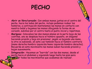 PECHO   Abrir un libro/corazón:  Con ambas manos juntas en el centro del pecho, hacia los lados del pecho, incluso podemos rodear los hombros, a continuación mantenemos las manos en contacto con nuestro bebé y bajamos las manos dibujando la forma de un corazón, subimos por el centro hasta el punto inicial y repetimos. Mariposa:  Colocamos las dos manos planas en la parte baja de las costillas, una se desplaza hacia el hombro opuesto, en diagonal haciendo presión y baja sin presionar; según va bajando una mano, la otra va subiendo, en este cas también hacia el hombro contrario (mano derecha-hombro izquierdo/mano izquierda-hombro derecho). Recuerda en este movimiento las manos suben haciendo presión y bajan suavemente. Integración:  Hacemos un “barrido” con las dos manos, desde el pecho hacia el abdomen y siguiendo luego hasta los pies para integrar todos los movimientos que acabamos de realizar. 