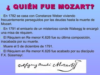 ¿ QUIÉN FUE MOZART? En 1782   se casa con Constanze Weber viviendo frecuentemente perseguidos por las deudas hasta la muerte de Mozart. En 1791 el emisario de un misterioso conde Walsegg le encargó una misa de réquiem.  El Réquiem en Re menor K.626 fue su última composición,  inacabada por su muerte. Muere el 5 de diciembre de 1791. El Réquiem en Re menor K.626 fue acabado por su discípulo F.X. Süssmayr. 
