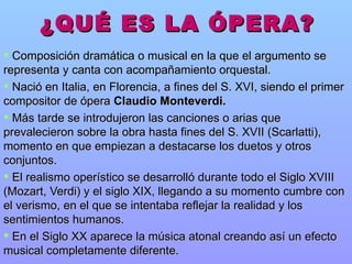 ¿QUÉ ES LA ÓPERA? Composición dramática o musical en la que el argumento se representa y canta con acompañamiento orquestal.  Nació en Italia, en Florencia, a fines del S. XVI, siendo el primer compositor de ópera  Claudio Monteverdi. Más tarde se introdujeron las canciones o arias que prevalecieron sobre la obra hasta fines del S. XVII (Scarlatti), momento en que empiezan a destacarse los duetos y otros conjuntos.  El realismo operístico se desarrolló durante todo el Siglo XVIII (Mozart, Verdi) y el siglo XIX, llegando a su momento cumbre con el verismo, en el que se intentaba reflejar la realidad y los sentimientos humanos.  En el Siglo XX aparece la música atonal creando así un efecto musical completamente diferente. 
