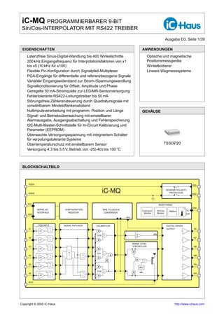 iC-MQ PROGRAMMIERBARER 9-BIT
 Sin/Cos-INTERPOLATOR MIT RS422 TREIBER
                                                                                                                 Ausgabe D3, Seite 1/39

 EIGENSCHAFTEN                                                                       ANWENDUNGEN
 o Latenzfreie Sinus-Digital-Wandlung bis 400 Winkelschritte                         o Optische und magnetische
 o 200 kHz Eingangsfrequenz für Interpolationsfaktoren von x1                          Positionsmessgeräte
   bis x5 (10 kHz für x100)                                                          o Winkelkodierer
 o Flexible Pin-Konﬁguration durch Signalpfad-Multiplexer                            o Lineare Wegmesssysteme
 o PGA-Eingänge für differentielle und referenzbezogene Signale
 o Variabler Eingangswiderstand zur Strom-/Spannungswandlung
 o Signalkonditionierung für Offset, Amplitude und Phase
 o Geregelte 50 mA-Stromquelle zur LED/MR-Sensorversorgung
 o Fehlertolerante RS422-Leitungstreiber bis 50 mA
 o Störungsfreie Zähleransteuerung durch Quadratursignale mit
   vorwählbarem Mindestﬂankenabstand
 o Nullimpulsverarbeitung mit programm. Position und Länge                           GEHÄUSE
 o Signal- und Betriebsüberwachung mit einstellbarer
   Alarmausgabe, Ausgangsabschaltung und Fehlerspeicherung
 o I2C-Multi-Master-Schnittstelle für In-Circuit Kalibrierung und
   Parameter (EEPROM)
 o Überwachte Versorgungsspannung mit integriertem Schalter
   für verpolungstolerante Systeme
 o Übertemperaturschutz mit einstellbarem Sensor                                                             TSSOP20
 o Versorgung 4.3 bis 5.5 V, Betrieb von -25(-40) bis 100 °C



 BLOCKSCHALTBILD



     VDDS                                                                                                                                    VDD


     GNDS
                                                   iC-MQ                                                         REVERSE POLARITY
                                                                                                                   PROTECTION
                                                                                                                                             GND



     SCL                                                                                                MONITORING
                                                                                                                                  C          ERR
            SERIAL I2C     CONFIGURATION           SINE-TO-DIGITAL                                                                    Tw
                                                                                     LineCount         Sin/Cos     PWRon
            INTERFACE        REGISTER               CONVERSION                         Monitor         Monitor
     SDA                                                                                                                              Toff
                                                                     PHI


             PGA INPUT     SIGNAL PATH MUX   CALIBRATION                                                         DIGITAL DRIVER
     X1                                                                                                          OUTPUT                       PZ
              I/V                             x
                                                                                                 ZIN
     X2
                                             CH0    -                                                                                         NZ
              I/V                             x
                                                                           SIGNAL LEVEL
     X3                                                                    CONTROLLER                                                         PB
              I/V                             x
                                             CH1    -                      x
     X4                                                     +                                                                                 NB
              I/V                             x
                                                        x                      +         -
     X5                                                                                                                                       PA
              I/V                             x                                    ADJ

     X6
                                             CH2    -                      x                                                                  NA
              I/U                             x
     ACO




Copyright © 2009 iC-Haus                                                                                               http://www.ichaus.com
 