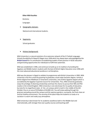 Other MSA faculties

        Dentistry

        Languages

    •   Geographic domain:

        National and international students.



    •   Segments:

        School graduates



    •   History background:

MSA University is a natural evolution of an extensive network of Dar El Tarbiah Languages
Schools founded by Dr Nawal El Degwi since 1958 which has always been acknowledged by the
British Council for its contribution of establishing models of best practice in IGCSE education
and generating opportunities for individuals to fulfill their potentials.

MSA was established in 1996, and continues to build up on its tradition of providing the
Egyptian and Middle Eastern students with the best of British Higher Education since 1996 with
the most advanced educational excellence in all disciplines.

MSA was the pioneer in Egypt to validate its programmes with British Universities in 2002. MSA
University is the first university granting its graduates a dual-origin bachelor degree; namely a
British degree from Middlesex or Greenwich universities, and another Egyptian degree which is
accredited by the Egyptian Supreme Council for Universities. Thus, MSA University graduates
enjoy the privilege of attaining scholarships and have the chance to pursue their MA and PhD
studies in the United Kingdom. MSA University is not only known for its quality of education,
but also for its magnificent state- of- the- art campus which is built in the middle of the 6th
October City on an area of 50 feddans (210,000 m2). You will enjoy walking through the
greenery spreading around the campus and the spacious gardens, courtyards, the fresh clean air
and the healthy environment. The serenity of the place helps the students to study or to
socialize in a warm and really cozy atmosphere.

MSA University is best known for its academic excellence both in the Middle East and
internationally, with stronger than ever quality courses and teaching staff.
 