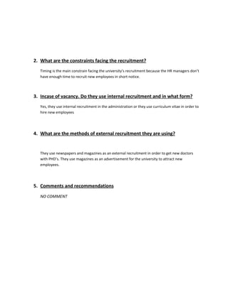 2. What are the constraints facing the recruitment?
   Timing is the main constrain facing the university’s recruitment because the HR managers don’t
   have enough time to recruit new employees in short notice.



3. Incase of vacancy. Do they use internal recruitment and in what form?
   Yes, they use internal recruitment in the administration or they use curriculum vitae in order to
   hire new employees




4. What are the methods of external recruitment they are using?


   They use newspapers and magazines as an external recruitment in order to get new doctors
   with PHD’s. They use magazines as an advertisement for the university to attract new
   employees.




5. Comments and recommendations
   NO COMMENT
 