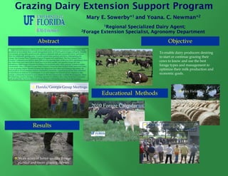 Grazing Dairy Extension Support Program
                                                                                                      Mary E. Sowerby*1 and Yoana. C. Newman*2
                                                                                                                1Regional Specialized Dairy Agent;
                                                                                               2Forage         Extension Specialist, Agronomy Department

                                      Abstract                                                                                                       Objective
                                                                                                                                                       j
   High feed and fuel prices followed by low milk prices the past two years have caused many dairy
producers to re-evaluate their overall management styles. In Florida, grass forages will grow virtually
year around, giving dairy producers the option to eliminate stall and commodity barns, and lower                                                To enable dairy producers desiring
labor by rotationally grazing cows. To assist current dairy graziers and those contemplating the
change, the Grazing Dairy Extension Support Program was established. The First Annual Dairy                                                     to start or continue grazing their
Graziers’ Conference was held in April 2009 at a new grazing dairy (with over 120 in attendance); three
hay field events have been held to teach how to produce quality and quantity forage (40 total                                                   cows to know and use the best
attendees); a 2009 Forage Calendar for Dairies was produced; and a dairy graziers’ website is under
construction. Al a Fl id /G
     t ti     Also, Florida/Georgia D i G i ' G
                                      i Dairy Graziers' Group h b
                                                                has been fformed which meets f
                                                                                d hi h     t four ti
                                                                                                   times                                        forage types and management to
a year at grazing dairies. Besides learning new ideas from each other and Extension Specialists, the
host producer of each meeting receives constructive comments. A grant proposal has been submitted                                               optimize their milk production and
to fund financial analyses for participants to use and compare benchmark factors. Impacts to date
include a substantial increase in acres planted in the best nutritionally available Bermudagrass, Tifton
                                                                                                                                                economic goals.
85 (which has caused a shortage of planting material). In addition, three dairy herds have converted
(and are glad they have) to rotational grazing based on information learned from this program.




                                   Florida/Georgia Group Meetings
                                                                                                                                                              Hay Field Day Events
                                                                                                               Educational Methods

                                                                                                           2010 Forage Calendar
                                                                                                                            For Dairies




                               Results                                                                                                    Annual Dairy
                                                                                                                                                  Grazing Conference




           More acres of better quality forage
           planted and more grazing dairies.
 