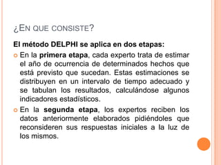 ¿En que consiste? El método DELPHI se aplica en dos etapas:En la primera etapa, cada experto trata de estimar el año de ocurrencia de determinados hechos que está previsto que sucedan. Estas estimaciones se distribuyen en un intervalo de tiempo adecuado y se tabulan los resultados, calculándose algunos indicadores estadísticos.En la segunda etapa, los expertos reciben los datos anteriormente elaborados pidiéndoles que reconsideren sus respuestas iniciales a la luz de los mismos. 