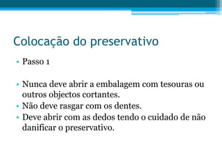 Colocação do preservativoPasso 1Nunca deve abrir a embalagem com tesouras ou outros objectos cortantes.Não deve rasgar com os dentes.Deve abrir com as dedos tendo o cuidado de não danificar o preservativo.