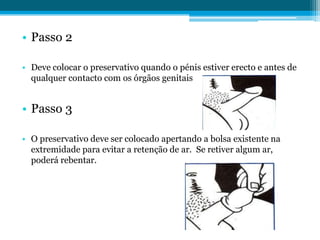 Passo 2Deve colocar o preservativo quando o pénis estiver erecto e antes de qualquer contacto com os órgãos genitaisPasso 3O preservativo deve ser colocado apertando a bolsa existente na extremidade para evitar a retenção de ar.  Se retiver algum ar, poderá rebentar.