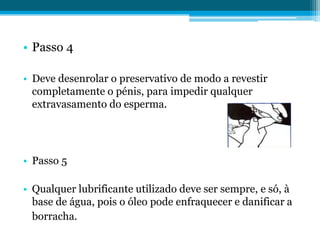 Passo 4Deve desenrolar o preservativo de modo a revestir completamente o pénis, para impedir qualquer extravasamento do esperma.Passo 5Qualquer lubrificante utilizado deve ser sempre, e só, à base de água, pois o óleo pode enfraquecer e danificar a borracha.