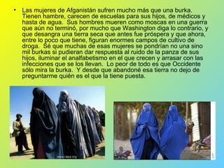 Las mujeres de Afganistán sufren mucho más que una burka.  Tienen hambre, carecen de escuelas para sus hijos, de médicos y hasta de agua.  Sus hombres mueren como moscas en una guerra que aún no terminó, por mucho que Washington diga lo contrario, y que desangra una tierra seca que antes fue próspera y que ahora, entre lo poco que tiene, figuran enormes campos de cultivo de droga.  Sé que muchas de esas mujeres se pondrían no una sino mil burkas si pudieran dar respuesta al ruido de la panza de sus hijos, iluminar el analfabetismo en el que crecen y arrasar con las infecciones que se los llevan.  Lo peor de todo es que Occidente sólo mira la burka.  Y desde que abandoné esa tierra no dejo de preguntarme quién es el que la tiene puesta.    