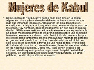 Kabul, marzo de 1998. Llueve desde hace diez días en la capital afgana en ruinas, y las callejuelas del enorme bazar central no son más que inmensos lodazales. Arrastrando los pies, los kabulíes, envueltos en la delgada túnica que les sirve de manto, deambulan por las calles. Hay hombres, pero pocas mujeres. En ese país en guerra desde 1 979,la mujer está sometida actualmente a una ley implacable. En pocos meses han arreciado las prohibiciones sobre una población femenina desarmada y atemorizada. Prohibición de pasear solas por las calles: como fantasmas, las mujeres avanzan rozando las paredes en grupos de dos o de tres, ocultas bajo el chadri, un velo total que sólo deja pasar su mirada a través de una rejilla de tela. Prohibición de trabajar, de estudiar. Y, colmo dé males, de recibir atención médica en los hospitales públicos. Desde 1997 sólo tienen acceso a las clínicas privadas que no pueden pagar o a un hospital destartalado, sin agua, sin electricidad, sin calefacción y sin quirófano. En otras palabras, un sitio al que sólo se va a morir.  Mujeres de Kabul  