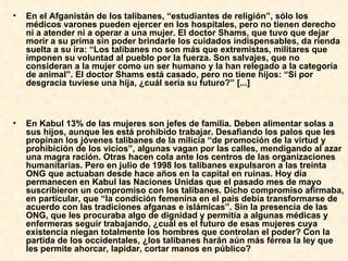 En el Afganistán de los talibanes, “estudiantes de religión”, sólo los médicos varones pueden ejercer en los hospitales, pero no tienen derecho ni a atender ni a operar a una mujer. El doctor Shams, que tuvo que dejar morir a su prima sin poder brindarle los cuidados indispensables, da rienda suelta a su ira: “Los talibanes no son más que extremistas, militares que imponen su voluntad al pueblo por la fuerza. Son salvajes, que no consideran a la mujer como un ser humano y la han relegado a la categoría de animal”. El doctor Shams está casado, pero no tiene hijos: “Si por desgracia tuviese una hija, ¿cuál sería su futuro?” [...]  En Kabul 13% de las mujeres son jefes de familia. Deben alimentar solas a sus hijos, aunque les está prohibido trabajar. Desafiando los palos que les propinan los jóvenes talibanes de la milicia “de promoción de la virtud y prohibición de los vicios”, algunas vagan por las calles, mendigando al azar una magra ración. Otras hacen cola ante los centros de las organizaciones humanitarias. Pero en julio de 1998 los talibanes expulsaron a las treinta ONG que actuaban desde hace años en la capital en ruinas. Hoy día permanecen en Kabul las Naciones Unidas que el pasado mes de mayo suscribieron un compromiso con los talibanes. Dicho compromiso afirmaba, en particular, que “la condición femenina en el país debía transformarse de acuerdo con las tradiciones afganas e islámicas”. Sin la presencia de las ONG, que les procuraba algo de dignidad y permitía a algunas médicas y enfermeras seguir trabajando, ¿cuál es el futuro de esas mujeres cuya existencia niegan totalmente los hombres que controlan el poder? Con la partida de los occidentales, ¿los talibanes harán aún más férrea la ley que les permite ahorcar, lapidar, cortar manos en público?   