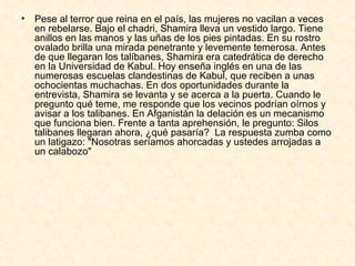 Pese al terror que reina en el país, las mujeres no vacilan a veces en rebelarse. Bajo el chadri, Shamira lleva un vestido largo. Tiene anillos en las manos y las uñas de los pies pintadas. En su rostro ovalado brilla una mirada penetrante y levemente temerosa. Antes de que llegaran los talíbanes, Shamira era catedrática de derecho en la Universidad de Kabul. Hoy enseña inglés en una de las numerosas escuelas clandestinas de Kabul, que reciben a unas ochocientas muchachas. En dos oportunidades durante la entrevista, Shamira se levanta y se acerca a la puerta. Cuando le pregunto qué teme, me responde que los vecinos podrían oírnos y avisar a los talibanes. En Afganistán la delación es un mecanismo que funciona bien. Frente a tanta aprehensión, le pregunto: Silos talibanes llegaran ahora, ¿qué pasaría?  La respuesta zumba como un latigazo:  " Nosotras seríamos ahorcadas y ustedes arrojadas a un calabozo "   