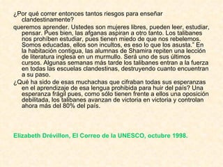 ¿Por qué correr entonces tantos riesgos para enseñar clandestinamente?  queremos aprender. Ustedes son mujeres libres, pueden leer, estudiar, pensar. Pues bien, las afganas aspiran a otro tanto. Los talibanes nos prohíben estudiar, pues tienen miedo de que nos rebelemos. Somos educadas, ellos son incultos, es eso lo que los asusta.” En la habitación contigua, las alumnas de Shamira repiten una lección de literatura inglesa en un murmullo. Será uno de sus últimos cursos. Algunas semanas más tarde los talibanes entran a la fuerza en todas las escuelas clandestinas, destruyendo cuanto encuentran a su paso.  ¿Qué ha sido de esas muchachas que cifraban todas sus esperanzas en el aprendizaje de esa lengua prohibida para huir del país? Una esperanza frágil pues, como sólo tienen frente a ellos una oposición debilitada, los talibanes avanzan de victoria en victoria y controlan ahora más del 80% del país.  Elizabeth Drévillon, El Correo de la UNESCO, octubre 1998.   