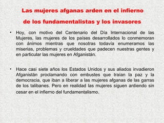 Las mujeres afganas arden en el infierno  de los fundamentalistas y los invasores   Hoy, con motivo del Centenario del Día Internacional de las Mujeres, las mujeres de los países desarrollados lo conmemoran con ánimos mientras que nosotras todavía enumeramos las miserias, problemas y crueldades que padecen nuestras gentes y en particular las mujeres en Afganistán.  Hace casi siete años los Estados Unidos y sus aliados invadieron Afganistán proclamando con embustes que traían la paz y la democracia, que iban a liberar a las mujeres afganas de las garras de los talibanes. Pero en realidad las mujeres siguen ardiendo sin cesar en el infierno del fundamentalismo .  