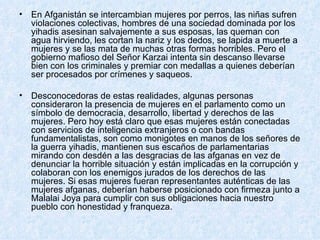 En Afganistán se intercambian mujeres por perros, las niñas sufren violaciones colectivas, hombres de una sociedad dominada por los yihadis asesinan salvajemente a sus esposas, las queman con agua hirviendo, les cortan la nariz y los dedos, se lapida a muerte a mujeres y se las mata de muchas otras formas horribles. Pero el gobierno mafioso del Señor Karzai intenta sin descanso llevarse bien con los criminales y premiar con medallas a quienes deberían ser procesados por crímenes y saqueos.  Desconocedoras de estas realidades, algunas personas consideraron la presencia de mujeres en el parlamento como un símbolo de democracia, desarrollo, libertad y derechos de las mujeres. Pero hoy está claro que esas mujeres están conectadas con servicios de inteligencia extranjeros o con bandas fundamentalistas, son como monigotes en manos de los señores de la guerra yihadis, mantienen sus escaños de parlamentarias mirando con desdén a las desgracias de las afganas en vez de denunciar la horrible situación y están implicadas en la corrupción y colaboran con los enemigos jurados de los derechos de las mujeres. Si esas mujeres fueran representantes auténticas de las mujeres afganas, deberían haberse posicionado con firmeza junto a Malalai Joya para cumplir con sus obligaciones hacia nuestro pueblo con honestidad y franqueza. 
