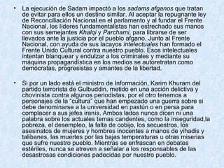 La ejecución de Sadam impactó a los  sadams afganos  que tratan de evitar para ellos un destino similar. Al aceptar la repugnante ley de Reconciliación Nacional en el parlamento y al fundar el Frente Nacional, los líderes fundamentalistas han estrechado sus manos con sus semejantes  Khalqi  y  Parchami , para librarse de ser llevados ante la justicia por el pueblo afgano. Junto al Frente Nacional, con ayuda de sus lacayos  intelectuales  han formado el Frente Unido Cultural contra nuestro pueblo. Esos intelectuales intentan blanquear y endulzar a los criminales y mediante su máquina propagandística en los medios se autoretratan como demócratas, progresistas y amantes de la libertad.   Si por un lado está el ministro de Información, Karim Khuram del partido terrorista de Gulbuddin, metido en una acción delictiva y chovinista contra algunos periodistas, por el otro tenemos a personajes de la “cultura” que han empezado una guerra sobre si debe denominarse a la universidad en pastún o en persa para complacer a sus jefes iranís. Ambos lados nunca dicen ni una palabra sobre los actuales temas candentes, como la inseguridad,la pobreza, el desempleo, la falta de cobijo, los secuestros, los asesinatos de mujeres y hombres inocentes a manos de yihadis y talibanes, las muertes por las bajas temperaturas u otras miserias que sufre nuestro pueblo. Mientras se enfrascan en debates estériles, nunca se atreven a señalar a los responsables de las desastrosas condiciones padecidas por nuestro pueblo.  