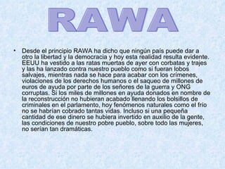 Desde el principio RAWA ha dicho que ningún país puede dar a otro la libertad y la democracia y hoy esta realidad resulta evidente. EEUU ha vestido a las ratas muertas de ayer con corbatas y trajes y las ha lanzado contra nuestro pueblo como si fueran lobos salvajes, mientras nada se hace para acabar con los crímenes, violaciones de los derechos humanos o el saqueo de millones de euros de ayuda por parte de los señores de la guerra y ONG corruptas. Si los miles de millones en ayuda donados en nombre de la reconstrucción no hubieran acabado llenando los bolsillos de criminales en el parlamento, hoy fenómenos naturales como el frío no se habrían cobrado tantas vidas. Incluso si una pequeña cantidad de ese dinero se hubiera invertido en auxilio de la gente, las condiciones de nuestro pobre pueblo, sobre todo las mujeres, no serían tan dramáticas.  RAWA 