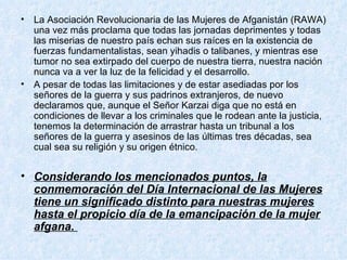 La Asociación Revolucionaria de las Mujeres de Afganistán (RAWA) una vez más proclama que todas las jornadas deprimentes y todas las miserias de nuestro país echan sus raíces en la existencia de fuerzas fundamentalistas, sean yihadis o talibanes, y mientras ese tumor no sea extirpado del cuerpo de nuestra tierra, nuestra nación nunca va a ver la luz de la felicidad y el desarrollo.  A pesar de todas las limitaciones y de estar asediadas por los señores de la guerra y sus padrinos extranjeros, de nuevo declaramos que, aunque el Señor Karzai diga que no está en condiciones de llevar a los criminales que le rodean ante la justicia, tenemos la determinación de arrastrar hasta un tribunal a los señores de la guerra y asesinos de las últimas tres décadas, sea cual sea su religión y su origen étnico.  Considerando los mencionados puntos, la conmemoración del Día Internacional de las Mujeres tiene un significado distinto para nuestras mujeres hasta el propicio día de la emancipación de la mujer afgana.  
