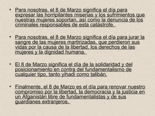 Para nosotras, el 8 de Marzo significa el día para expresar las horripilantes miserias y los sufrimientos que nuestras mujeres soportan, así como la denuncia de los criminales responsables de esta catástrofe.  Para nosotras, el 8 de Marzo significa el día para jurar la sangre de las mujeres martirizadas, que perdieron sus vidas por la causa de la libertad, los derechos de las mujeres y la dignidad humana.  El 8 de Marzo significa el día de la solidaridad y del posicionamiento en contra del fundamentalismo de cualquier tipo, tanto yihadi como talibán.   Finalmente, el 8 de Marzo es el día para renovar nuestro compromiso por la libertad, la democracia y la justicia en un Afganistán libre de fundamentalistas y de sus guardianes extranjeros.  
