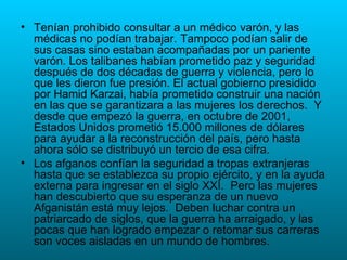 Tenían prohibido consultar a un médico varón, y las médicas no podían trabajar. Tampoco podían salir de sus casas sino estaban acompañadas por un pariente varón. Los talibanes habían prometido paz y seguridad después de dos décadas de guerra y violencia, pero lo que les dieron fue presión. El actual gobierno presidido por Hamid Karzai, había prometido construir una nación en las que se garantizara a las mujeres los derechos.  Y desde que empezó la guerra, en octubre de 2001, Estados Unidos prometió 15.000 millones de dólares para ayudar a la reconstrucción del país, pero hasta ahora sólo se distribuyó un tercio de esa cifra. Los afganos confían la seguridad a tropas extranjeras hasta que se establezca su propio ejército, y en la ayuda externa para ingresar en el siglo XXI.  Pero las mujeres han descubierto que su esperanza de un nuevo Afganistán está muy lejos.  Deben luchar contra un patriarcado de siglos, que la guerra ha arraigado, y las pocas que han logrado empezar o retomar sus carreras son voces aisladas en un mundo de hombres.  