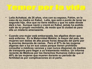 Leila Achakzai, de 26 años, vive con su esposo, Fahim, en la casa de su madre en Kabul.  Lella, que está a punto de tener su segundo hijo, dice que no tiene médico y que no sabe dónde dará a luz.  Aunque nació y creció en Kabul, jamás ha podido salir de su propio vecindario, de modo que la ciudad es para ella un misterio amenazante. Cuando una mujer está embarazada, los afgailos dicen que está enferma.  En la Maternidad Malalai, la mayor del país, las mujeres son dadas de alta pocas horas después del parto por la enorme demanda de camas.  Pero el 97% de las mujeres afganas dan a luz en sus casas porque tienen prohibido consultar a médicos varones y casi nunca disponen de medios de transporte para llegar a un tratamiento médico. Un informe reciente de Médicos por los Derechos Humanos indica que el 40% de las mujeres que mueren durante su período de fertilidad es por complicaciones en el parto.   Temor por la vida 