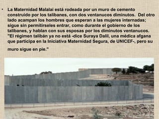 La Maternidad Malalai está rodeada por un muro de cemento construido por los talibanes, con dos ventanucos diminutos.  Del otro lado acampan los hombres que esperan a las mujeres internadas; sigue sin permitírseles entrar, como durante el gobierno de los talibanes, y hablan con sus esposas por los diminutos ventanucos.  "El régimen talibán ya no está -dice Suraya Dalil, una médica afgana que participa en la Iniciativa Maternidad Segura, de UNICEF-, pero su muro sigue en pie."    