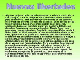 Algunas mujeres de la ciudad empezaron a asistir a la escuela, a sus trabajos, o a ir de compras sin la compañía de un hombre, pero son minoría.  Han sido testigos y víctimas de los cambios más drásticos durante las décadas pasadas.  En la década del 60 tenían trabajo, educación, representación en el gobierno, opciones; durante el mandato sin ley del gobierno talibán, sus derechos fueron más y más restringidos.  Nazyfa Satar, una ginecólogo  especializada en Paquistán, regresó a Kabul en abril.  Había huido en 1991, después de que los mullahdin allanaron su casa, golpearon a su padre y su hermano casi hasta matarlos, robaron todas sus pertenencias e intentaron encontrar a Nazyfa y a su madre, presumiblemente para violarlas y secuestrarlas.  Afortunadamente, las dos mujeres se habían ocultado en la casa de un vecino y no fueron halladas.  Pero la doctora Satar regresó porque desea ayudar a su gente, y divide su tiempo entre el hospital Maywand, en las afueras de Kabul, y una clínica que dirige en la aldea de Tangi Saidan, a una hora de la capital.  En esta última, inaugurada en julio de 2002 con fondos de la Fundación Internacional para la Esperanza, Satar atiende hasta 150 pacientes por día.   Nuevas libertades 