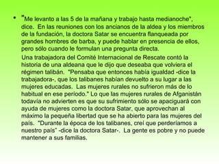 " Me levanto a las 5 de la mañana y trabajo hasta medianoche", dice.  En las reuniones con los ancianos de la aldea y los miembros de la fundación, la doctora Satar se encuentra flanqueada por grandes hombres de barba, y puede hablar en presencia de ellos, pero sólo cuando le formulan una pregunta directa. Una trabajadora del Comité Internacional de Rescate contó la historia de una aldeana que le dijo que deseaba que volviera el régimen talibán.  "Pensaba que entonces había igualdad -dice la trabajadora-, que los talibanes habían devuelto a su lugar a las mujeres educadas.  Las mujeres rurales no sufrieron más de lo habitual en ese período." Lo que las mujeres rurales de Afganistán todavía no advierten es que su sufrimiento sólo se apaciguará con ayuda de mujeres como la doctora Satar, que aprovechan al máximo la pequeña libertad que se ha abierto para las mujeres del país.  "Durante la época de los talibanes, creí que perderíamos a nuestro país” -dice la doctora Satar-.  La gente es pobre y no puede mantener a sus familias.  