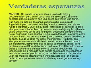 MADRID.- Se puede tener una idea a través de fotos y documentales, pero en mi caso nada de eso superó el primer contacto directo que tuve con una mujer que vestía una burka. Fue hace ya más de dos años, cuando cubrí la guerra de Afganistán, pero no lo olvido la larga túnica celeste que caía con ruedo desparejo y Oue, en su paso, arrastraba el barro de la calle siempre parece haber barro y polvo en esas callejas- y la rejilla a la altura de los ojos por la que no supe si descubrió la impertinencia de mi curiosidad ante aquella vi­sión reveladora de un abismo entre culturas. instuí que era una mujer joven, pero no puedo decid o con certeza.  Luego vi otras mu­chas, muchísimas.  Huidizas, casi siempre temerosas ante el intento inicial por establecer contacto.  En lo personal, comprendí que la burka es muchas cosas, pero también una metáfora del abis­mo cultura entre el llamado mundo árabe y Occidente y del que sólo se conoce la epidermis.  La incapacidad de ir más allá de la suerte corrida por ese espantoso vestido es nuestra propia burka, tan asfixiante co­mo la que aún usan las mujeres afganas y tan limitante, sólo que -en nuestra certeza de superio­res- menos evidente que ese género tosco y opresor. Verdaderas esperanzas 