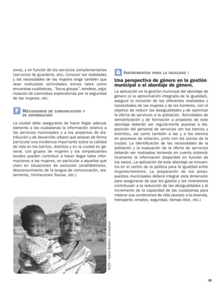 zona), y en función de los servicios complementarios
(servicios de guardería, etc). Conocer las realidades                                       G INSTRUMENTOS PARA LA IGUALDAD :
y las necesidades de las mujeres exige también que                                         Una perspectiva de género en la gestión
sean realizadas actividades extras tales como                                              municipal o el abordaje de género.
encuestas cualitativas, “focus groups”, sondeos, orga-
                                                                                           La aplicación en la gestión municipal del abordaje de
nización de caminatas exploratorias por la seguridad
                                                                                           género (o la aproximación integrada de la igualdad),
de las mujeres, etc.
                                                                                           asegura la inclusión de las diferentes realidades y
                                                                                           necesidades de las mujeres y de los hombres, con el
 F MECANISMOS DE COMUNICACIÓN Y                                                            objetivo de reducir las desigualdades y de optimizar
     DE INFORMACIÓN                                                                        la oferta de servicios a la población. Actividades de
                                                                                           sensibilización y de formación a propósito de este
La ciudad debe asegurarse de hacer llegar adecua-                                          abordaje deberán ser regularmente puestas a dis-
damente a las ciudadanas la información relativa a                                         posición del personal de servicios (en los barrios y
los servicios municipales y a los proyectos de dis-                                        distritos), así como también a las y a los electos
tribución y de desarrollo urbano que posean de forma                                       en procesos de votación, junto con los socios de la
particular una incidencia importante sobre la calidad                                      ciudad. La identiﬁcación de las necesidades de la
de vida en los barrios, distritos y en la ciudad en ge-                                    población y la evaluación de la oferta de servicios
neral. Los grupos de mujeres y los simpatizantes                                           deberán ser realizadas teniendo en cuenta sistemá-
locales pueden contribuir a hacer llegar tales infor-                                      ticamente la información disponible en función de
maciones a las mujeres, en particular a aquellas que                                       los sexos. La aplicación de este abordaje se encuen-
viven en situaciones de exclusión (analfabetismo,                                          tra en el centro de la política para la igualdad entre
desconocimiento de la lengua de comunicación, ais-                                         mujeres-hombres. La preparación de los presu-
lamiento, limitaciones físicas, etc.)                                                      puestos municipales deberá integrar esta dimensión
                                                                                           para asegurarse de que los gastos y las inversiones
                                                                                           contribuyan a la reducción de las desigualdades y al
                                                                                           incremento de la capacidad de las ciudadanas para
                                                                                           mejorar sus condiciones de vida (acceso a la vivienda,
                                                                                           transporte, empleo, seguridad, tiempo libre, etc.)
                                                          ACDI – David Barbour, Zimbabwe




                                                                                                                                                    21
 