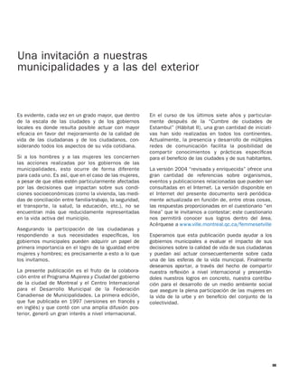 Una invitación a nuestras
municipalidades y a las del exterior



Es evidente, cada vez en un grado mayor, que dentro        En el curso de los últimos siete años y particular-
de la escala de las ciudades y de los gobiernos            mente después de la “Cumbre de ciudades de
locales es donde resulta posible actuar con mayor          Estambul” (Hábitat II), una gran cantidad de iniciati-
eﬁcacia en favor del mejoramiento de la calidad de         vas han sido realizadas en todos los continentes.
vida de las ciudadanas y de los ciudadanos, con-           Actualmente, la presencia y desarrollo de múltiples
siderando todos los aspectos de su vida cotidiana.         redes de comunicación facilita la posibilidad de
                                                           compartir conocimientos y prácticas especíﬁcas
Si a los hombres y a las mujeres les conciernen            para el beneﬁcio de las ciudades y de sus habitantes.
las acciones realizadas por los gobiernos de las
municipalidades, esto ocurre de forma diferente            La versión 2004 “revisada y enriquecida” ofrece una
para cada uno. Es así, que en el caso de las mujeres,      gran cantidad de referencias sobre organismos,
a pesar de que ellas estén particularmente afectadas       eventos y publicaciones relacionadas que pueden ser
por las decisiones que impactan sobre sus condi-           consultadas en el Internet. La versión disponible en
ciones socioeconómicas (como la vivienda, las medi-        el Internet del presente documento será periódica-
das de conciliación entre familia-trabajo, la seguridad,   mente actualizada en función de, entre otras cosas,
el transporte, la salud, la educación, etc.), no se        las respuestas proporcionadas en el cuestionario “en
encuentran más que reducidamente representadas             línea” que le invitamos a contestar; este cuestionario
en la vida activa del municipio.                           nos permitirá conocer sus logros dentro del área.
                                                           Acérquese a w w w.ville.montreal.qc.ca/femmesetville
Asegurando la participación de las ciudadanas y
respondiendo a sus necesidades especíﬁcas, los             Esperamos que esta publicación pueda ayudar a los
gobiernos municipales pueden adquirir un papel de          gobiernos municipales a evaluar el impacto de sus
primera importancia en el logro de la igualdad entre       decisiones sobre la calidad de vida de sus ciudadanas
mujeres y hombres; es precisamente a esto a lo que         y puedan así actuar consecuentemente sobre cada
los invitamos.                                             una de las esferas de la vida municipal. Finalmente
                                                           deseamos aportar, a través del hecho de compartir
La presente publicación es el fruto de la colabora-        nuestra reﬂexión a nivel internacional y presentán-
ción entre el Programa Mujeres y Ciudad del gobierno       doles nuestros logros en concreto, nuestra contribu-
de la ciudad de Montreal y el Centro Internacional         ción para el desarrollo de un medio ambiente social
para el Desarrollo Municipal de la Federación              que asegure la plena participación de las mujeres en
Canadiense de Municipalidades. La primera edición,         la vida de la urbe y en beneﬁcio del conjunto de la
que fue publicada en 1997 (versiones en francés y          colectividad.
en inglés) y que contó con una amplia difusión pos-
terior, generó un gran interés a nivel internacional.




                                                                                                                    III
 