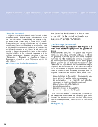 Logros en concreto… Logros en concreto… Logros en concreto… Logros en concreto… Logros en concreto…




     Estutgart (Alemania)                                                 Mecanismos de consulta pública y de
     El proyecto busca promover los intercambios locales
     (colaboraciones, asociaciones, conferencias) entre
                                                                          promoción de la participación de las
     las y los habitantes de la ciudad, las asociaciones y                mujeres en la vida municipal :
     las autoridades locales, con el ﬁn de poner en prác-
     tica los procesos de participación en las decisiones
     municipales; tanto en el área de la arquitectura y de                Quetzaltenango (Guatemala)
     la distribución urbana como en la que se reﬁere a los                Fortalecimiento de la participación de la mujeres en el
     servicios destinados a los niños, a las madres de                    poder local, desde una perspectiva de igualdad de
     familia, a las mujeres profesionales, a las madres                   género
     monoparentales, a las mujeres maduras y a las                        Históricamente excluidas del poder, las mujeres
     mujeres inmigrantes. Sírvase consultar la sección                    merecen la atención y el interés particular al interior
     “Campañas – Diálogos de locales a locales”                           del gobierno municipal actual. El Comité femenino
     (Campaigns – Local to Local Dialogues) dentro del                    municipal ha sido creado para apoyar y fortalecer a
     sitio Internet                                                       las asociaciones de mujeres en el seno de los grupos
     w w w.huairou.org. (en inglés solamente)                             locales y dentro de las múltiples implicaciones con-
                                                                          cretas que les conciernen. Para incrementar la par-
                                                                          ticipación de las mujeres en el desarrollo municipal,
                                                                          se ha instaurado un espacio concretamente desti-
                                                                          nado a fomentar las acciones dirigidas por las
                                                                          mujeres e intervenir en diversas áreas, tales como :

                                                                          • Las estrategias de formación y de educación para
                                                                            la participación política en la municipalidad;
                                                                          • La organización y la inserción del abordaje
                                                                            de género en la administración municipal;
                                                                          • Las campañas de alfabetización;
                                                                          • La salud reproductiva;
                                                                          • La promoción de la autogestión;
                                                                          • Un centro de documentación, etc.

                                                                          Entre otros resultados, la implicación constante de
                                                             Photos.com




                                                                          las instancias municipales ha conferido gran credi-
                                                                          bilidad a las diferentes actrices sociales frente a sus
                                                                          interlocutores oﬁciales y frente a toda la comunidad
                                                                          entera.
                                                                          w w w.pgualc.org




42
 