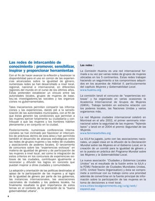 Las redes de intercambio de
                                                               Las redes :
    conocimiento : promover, sensibilizar,
    inspirar y proporcionar herramientas                       La Comisión Huairou es una red internacional for-
    Con el ﬁn de hacer avanzar la reﬂexión y favorecer la      mada a su vez por varias redes de grupos de mujeres
    disponibilidad para el uso en común de las experien-       ubicadas en los 5 continentes. Estas redes trabajan
    cias alcanzadas sobre la igualdad de género,               haciendo un seguimiento a los compromisos adquiri-
    numerosas redes se han desarrollado a nivel local,         dos en los acuerdos de Hábitat II, particularmente
    regional, nacional e internacional, en diferentes          del capítulo Mujeres y Gobernabilidad Local.
    regiones del mundo en el curso de los últimos años.        w w w.huairou.org
    Éstas pretenden establecer un vínculo entre las
    autoridades locales, grupos de mujeres de base,            La comisión lanzó el concurso de “experiencias exi-
    los/as investigadores/as sociales y Ias organiza-          tosas” y ha organizado en varias ocasiones la
    ciones no gubernamentales.                                 Academia Internacional de Grupos de Mujeres
                                                               (GWIA). Trabaja también en estrecha relación con
    Tales mecanismos permiten compartir las informa-           los poderes locales, las Naciones Unidas y varios
    ciones y las experiencias, dando pié a la sensibi-
    lización de las autoridades municipales, con el ﬁn de      organismos más.
    que éstas generen las condiciones que permitan a
                                                               La red Mujeres ciudades internacional celebró en
    las mujeres ejercer totalmente su ciudadanía y con-
    tribuyan a que las mujeres y los hombres habiten           Montreal en el año 2002, el primer seminario inter-
    plenamente y en conjunto en la ciudad.                     nacional sobre la seguridad de las mujeres “Tejiendo
                                                               lazos” y lanzó en el 2004 el premio Seguridad de las
    Posteriormente, numerosas conferencias interna-            Mujeres.
    cionales se han inclinado por favorecer el intercam-       w w w.femmesetvilles.org
    bio de prácticas dentro de esta área y han permitido
    también el desarrollo de alianzas estratégicas entre       La IULA ha jugado, junto con las asociaciones nacio-
    las redes de grupos mujeres y las redes de ciudades        nales, un papel clave en la difusión de la Declaración
    y asociaciones de poderes locales. El lanzamiento          Mundial sobre las Mujeres en el Gobierno Local, en la
    de concursos sobre las “experiencias exitosas” en          creación de un comité para la igualdad de género y
    materia de igualdad de género y de participación de        en la puesta en práctica del Programa Mundial sobre
    las mujeres a nivel local, así como la integración de      las Mujeres y la Gobernabilidad Local.
    estos criterios en los concursos de experiencias exi-
    tosas de las ciudades, contribuyen igualmente a            La nueva asociación “Ciudades y Gobiernos Locales
    reconocer y difundir los logros en concreto que
                                                               Unidos” es el resultado de la fusión entre la IULA y
    puedan inspirar a otras ciudades y comunidades.
                                                               la FCMU Federación de Ciudades Mundiales Unidas,
    La adopción y orientación de las políticas destinadas al   (UTO, United Towns Organisation) y ésta se compro-
    apoyo de la participación de las mujeres y al logro        mete a continuar con su trabajo como una prioridad
    de la igualdad de género por parte de los gobiernos,       además de convertirse en la fuente principal de infor-
    las instancias internacionales, las asociaciones           mación sobre la participación de las mujeres en la
    nacionales de ciudades y los poderes locales, ha           toma de decisiones a nivel local.
    ﬁnalmente resaltado la gran importancia de estos           w w w.cities-localgovernments.org/uclg/web/
    temas en el contexto de la promoción de la “buena          espanol.asp
    gobernabilidad urbana”.
4
 