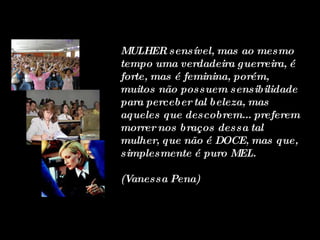 MULHER sensível, mas ao mesmo tempo uma verdadeira guerreira, é forte, mas é feminina, porém, muitos não possuem sensibilidade para perceber tal beleza, mas aqueles que descobrem... preferem morrer nos braços dessa tal mulher, que não é DOCE, mas que, simplesmente é puro MEL.  (Vanessa Pena) 