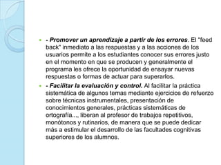 - Promover un aprendizaje a partir de los errores. El "feed back" inmediato a las respuestas y a las acciones de los usuarios permite a los estudiantes conocer sus errores justo en el momento en que se producen y generalmente el programa les ofrece la oportunidad de ensayar nuevas respuestas o formas de actuar para superarlos.      - Facilitar la evaluación y control. Al facilitar la práctica sistemática de algunos temas mediante ejercicios de refuerzo sobre técnicas instrumentales, presentación de conocimientos generales, prácticas sistemáticas de ortografía..., liberan al profesor de trabajos repetitivos, monótonos y rutinarios, de manera que se puede dedicar más a estimular el desarrollo de las facultades cognitivas superiores de los alumnos.