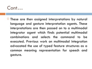 Cont… These are then assigned interpretations by natural language and gesture interpretation agents. These interpretations are then passed on to a multimodal integrator agent which finds potential multimodal combinations and selects the command to be executed. Previous work on multimodal integration advocated the use of typed feature structures as a common meaning representation for speech and gesture. 