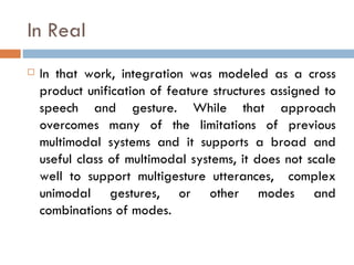 In Real In that work, integration was modeled as a cross product unification of feature structures assigned to speech and gesture. While that approach overcomes many of the limitations of previous multimodal systems and it supports a broad and useful class of multimodal systems, it does not scale well to support multigesture utterances,  complex unimodal gestures, or other modes and combinations of modes. 