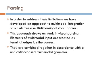 Parsing In order to address these limitations we have developed an approach to multimodal integration which utilizes a multidimensional chart parser . This approach draws on work in visual parsing. Elements of multimodal input are treated as terminal edges by the parser.  They are combined together in accordance with a unification-based multimodal grammar. 