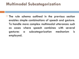 Multimodal Subcategorization The rule schema outlined in the previous section enables simple combinations of speech and gesture. To handle more complex multimodal utterances such as cases where speech combines with several gestures a subcategorization mechanism is employed. 