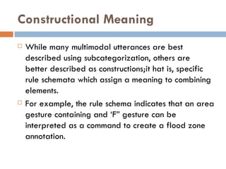 Constructional Meaning While many multimodal utterances are best described using subcategorization, others are better described as constructions;it hat is, specific rule schemata which assign a meaning to combining elements.  For example, the rule schema indicates that an area gesture containing and ‘F” gesture can be interpreted as a command to create a flood zone annotation. 
