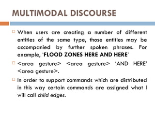 MULTIMODAL DISCOURSE When users are creating a number of different entities of the same type, those entities may be accompanied by further spoken phrases. For example, ‘ FLOOD ZONES HERE AND HERE ’  <area gesture> <area gesture> ‘AND HERE’ <area gesture>.  In order to support commands which are distributed in this way certain commands are assigned what I will call  child edges. 